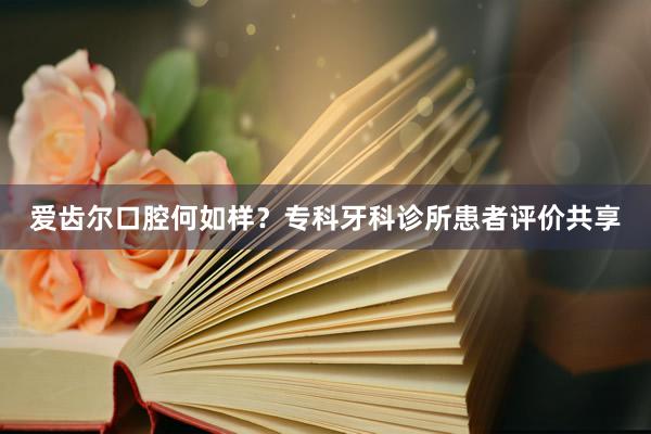 爱齿尔口腔何如样？专科牙科诊所患者评价共享